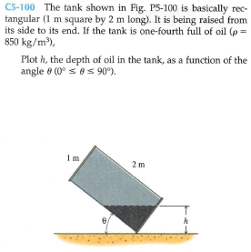 C5-100 The tank shown in Fig. P5-100 is basically rec-
tangular (1 m square by 2 m long). It is being raised from
its side to its end. If the tank is one-fourth full of oil (p =
850 kg/m),
Plot h, the depth of oil in the tank, as a function of the
angle ở (0° s'es 90").
1m
2m
