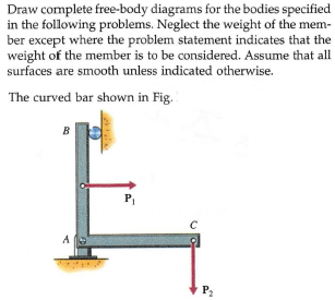 Draw complete free-body diagrams for the bodies specified
in the following problems. Neglect the weight of the mem-
ber except where the problem statement indicates that the
weight of the member is to be considered. Assume that all
surfaces are smooth unless indicated otherwise.
The curved bar shown in Fig.
В
P
P2
