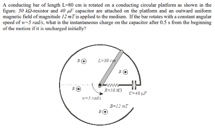 A conducting bar of length L-80 cm is rotated on a conducting circular platform as shown in the
figure. 50 kQ-resistor and 40 µF capacitor are attached on the platform and an outward uniform
magnetic field of magnitude 12 mTis applied to the medium. If the bar rotates with a constant angular
speed of w-5 rad/s, what is the instantaneous charge on the capacitor after 0.5 s from the beginning
of the motion if it is uncharged initially?
30
L=80 ch
www
R=50 kn
C=40 F
w=5 rad's
B=12 mT
