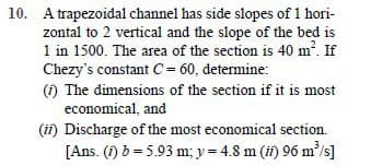 10. A trapezoidal channel has side slopes of 1 hori-
zontal to 2 vertical and the slope of the bed is
1 in 1500. The area of the section is 40 m?. If
Chezy's constant C = 60, determine:
(1) The dimensions of the section if it is most
economical, and
(ii) Discharge of the most economical section.
[Ans. (1) b = 5.93 m; y= 4.8 m (i) 96 m'/s]
