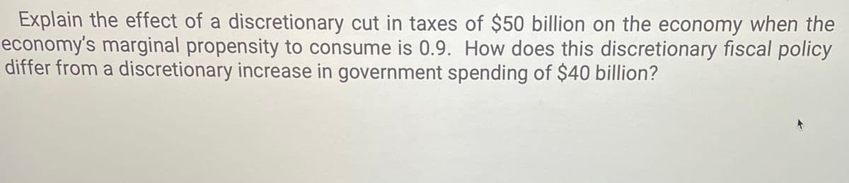 Explain the effect of a discretionary cut in taxes of $50 billion on the economy when the
economy's marginal propensity to consume is 0.9. How does this discretionary fiscal policy
differ from a discretionary increase in government spending of $40 billion?

