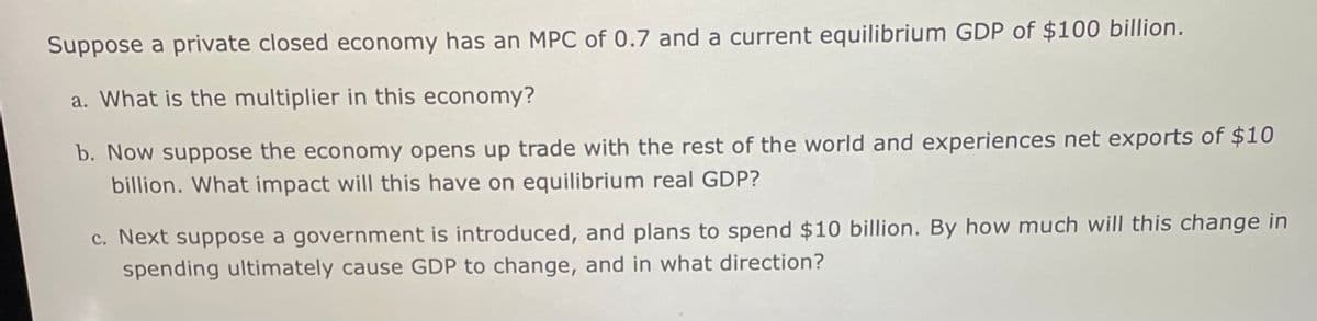 Suppose a private closed economy has an MPC of 0.7 and a current equilibrium GDP of $100 billion.
a. What is the multiplier in this economy?
b. Now suppose the economy opens up trade with the rest of the world and experiences net exports of $10
billion. What impact will this have on equilibrium real GDP?
c. Next suppose a government is introduced, and plans to spend $10 billion. By how much will this change in
spending ultimately cause GDP to change, and in what direction?
