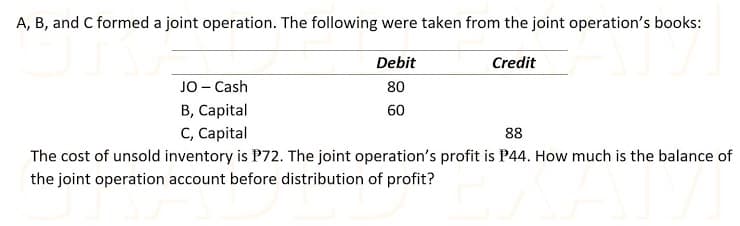 A, B, and C formed a joint operation. The following were taken from the joint operation's books:
Debit
Credit
JO- Cash
80
B, Capital
60
C, Capital
88
The cost of unsold inventory is P72. The joint operation's profit is P44. How much is the balance of
the joint operation account before distribution of profit?
