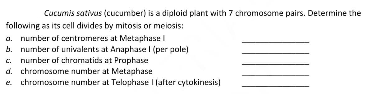 Cucumis sativus (cucumber) is a diploid plant with 7 chromosome pairs. Determine the
following as its cell divides by mitosis or meiosis:
a. number of centromeres at Metaphase I
b. number of univalents at Anaphase I (per pole)
c. number of chromatids at Prophase
d. chromosome number at Metaphase
chromosome number at Telophase I (after cytokinesis)
С.
е.
