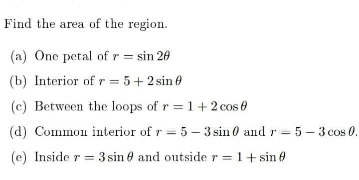 Find the area of the region.
(a) One petal of r = sin 20
(b) Interior of r
= 5+ 2 sin 0
(c) Between the loops of r = 1+2 cos 0
%3D
(d) Common interior ofr = 5 – 3 sin 0 and r = 5 – 3 cos 0.
(e) Inside r = 3 sin 0 and outside r = 1+ sin 0
