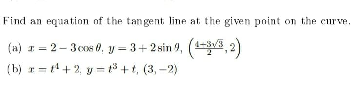 Find an equation of the tangent line at the given point on the curve.
(a) x = 2 – 3 cos 0, y = 3+ 2 sin 0, (1+3v3, 2
(b) r = t4 + 2, y = t³ +t, (3, –2)
%3D
