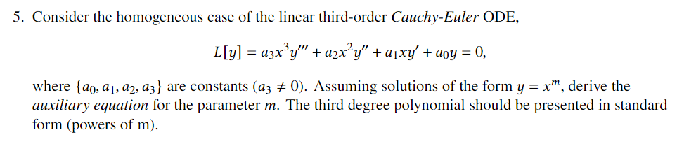 5. Consider the homogeneous case of the linear third-order Cauchy-Euler ODE,
L[y] = a3x°y" + azx²y" + a1xy' + aoy = 0,
where {ao, a1, a2, a3} are constants (az + 0). Assuming solutions of the form y = x", derive the
auxiliary equation for the parameter m. The third degree polynomial should be presented in standard
form (powers of m).
