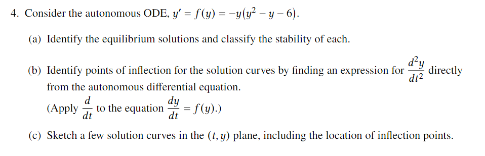 4. Consider the autonomous ODE, y' = f(y) = -y(y² – y – 6).
(a) Identify the equilibrium solutions and classify the stability of each.
d²y
directly
dt?
(b) Identify points of inflection for the solution curves by finding an expression for
from the autonomous differential equation.
d
to the equation
dt
dy
= f(y).)
dt
(Apply
-
(c) Sketch a few solution curves in the (t, y) plane, including the location of inflection points.
