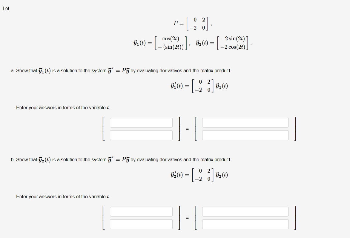 Let
0 2
P =
-2 sin(2t)
cos(2t)
Ii (E) = |- (sin(2t): F½(t)
=
-2 cos(2t).
a. Show that j1 (t) is a solution to the system j'
Pj by evaluating derivatives and the matrix product
0 2
91(t)
-2 0
Enter your answers in terms of the variable t
b. Show that 2 (t) is a solution to the system j'
Pj by evaluating derivatives and the matrix product
O 2
Enter your answers in terms of the variable t
