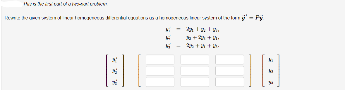 This is the first part of a two-part problem.
Rewrite the given system of linear homogeneous differential equations as a homogeneous linear system of the form ÿ'
Pj.
2y1 + Y2 + Y3,
Y2 + 2y3 + Y1,
2y2 + Y1 + Y3.
Y3
