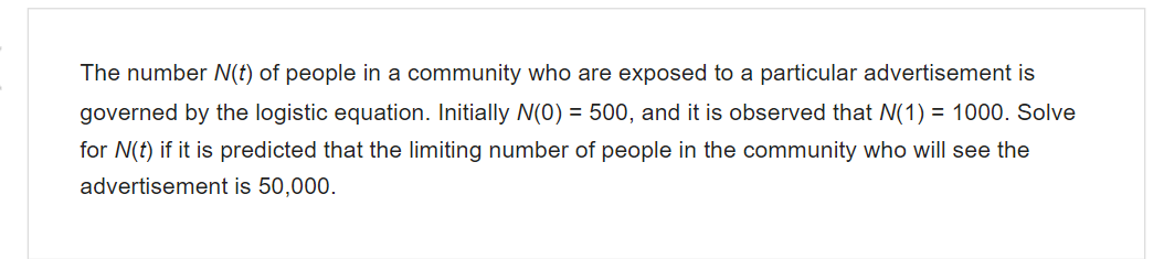 The number (f) of people in a community who are exposed to a particular advertisement is
governed by the logistic equation. Initially N(0) = 500, and it is observed that N(1) = 1000. Solve
for N(t) if it is predicted that the limiting number of people in the community who will see the
advertisement is 50,000.
