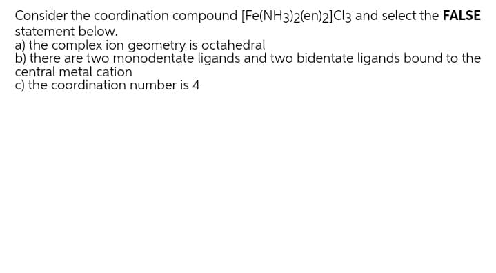 Consider the coordination compound [Fe(NH3)2(en)2]Cl3 and select the FALSE
statement below.
a) the complex ion geometry is octahedral
b) there are two monodentate ligands and two bidentate ligands bound to the
central metal cation
c) the coordination number is 4
