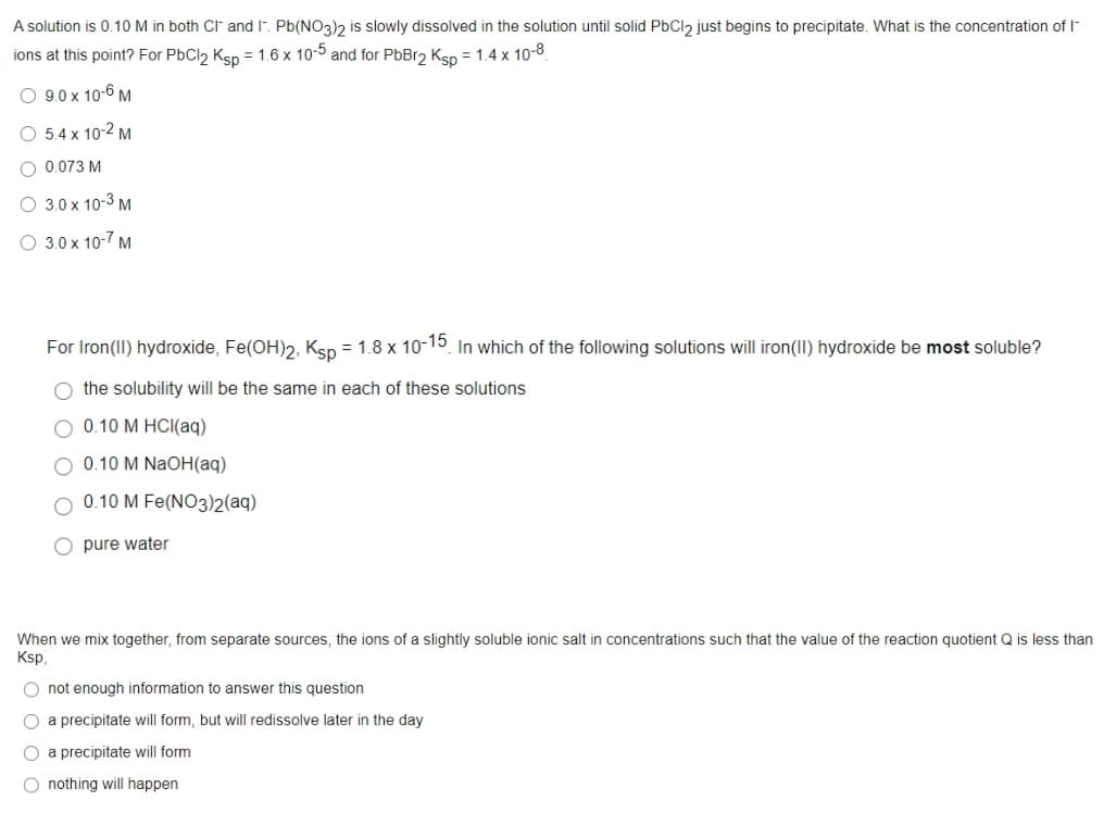 A solution is 0.10 M in both CF and I. Pb(NO3)2 is slowly dissolved in the solution until solid PbCl2 just begins to precipitate. What is the concentration of I-
ions at this point? For PbCl2 Ksp = 1.6 x 10-5 and for PbBr2 Ksp = 1.4 x 10-8
O 9.0 x 10-6 M
O 5.4 x 10-2 M
O 0.073 M
O 3.0 x 10-3 M
O 3.0 x 10-7 M
For Iron(II) hydroxide, Fe(OH)2, Ksp = 1.8 x 10-15 In which of the following solutions will iron(II) hydroxide be most soluble?
O the solubility will be the same in each of these solutions
O 0.10 M HCI(aq)
O 0.10 M NaOH(aq)
0.10 M Fe(NO3))2(aq)
O pure water
When we mix together, from separate sources, the ions of a slightly soluble ionic salt in concentrations such that the value of the reaction quotient Q is less than
Ksp.
O not enough information to answer this question
O a precipitate will form, but will redissolve later in the day
O a precipitate will form
O nothing will happen
