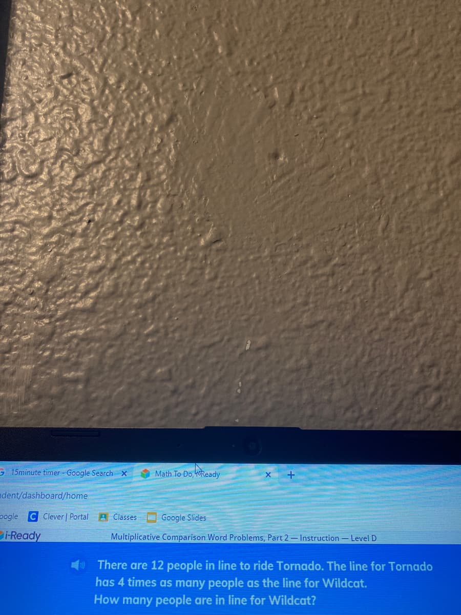G 15minute timer- Google Search x
Math To Do, WReady
dent/dashboard/home
pogle C Clever | Portal A Classes O Google Slides
i-Ready
Multiplicative Comparison Word Problems, Part 2- Instruction- Level D
There are 12 people in line to ride Tornado. The line for Tornado
has 4 times as many people as the line for Wildcat.
How many people are in line for Wildcat?
