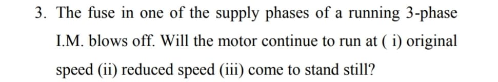 3. The fuse in one of the supply phases of a running 3-phase
I.M. blows off. Will the motor continue to run at ( i) original
speed (ii) reduced speed (iii) come to stand still?
