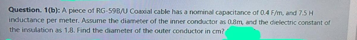 Question. 1(b): A piece of RG-59B/U Coaxial cable has a nominal capacitance of 0.4 F/m, and 7.5 H
inductance per meter. ASsume the diameter of the inner conductor as 0.8m, and the dielectric constant of
the insulation as 1.8. Find the diameter of the outer conductor in cm?
