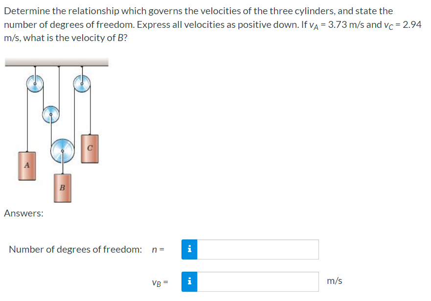 Determine the relationship which governs the velocities of the three cylinders, and state the
number of degrees of freedom. Express all velocities as positive down. If vẠ = 3.73 m/s and vc = 2.94
m/s, what is the velocity of B?
C
B
Answers:
Number of degrees of freedom: n=
i
VB =
i
m/s
