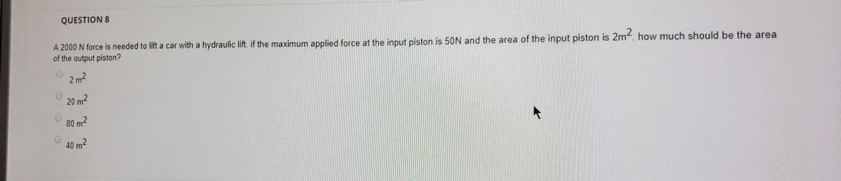 QUESTION 8
A 2000 N force is needed to lift a car with a hydraulic lift. if the maximum applied force at the input piston is 50N and the area of the input piston is 2m, how much should be the area
of the output piston?
2 m2
20 m2
80 m2
40 m2
