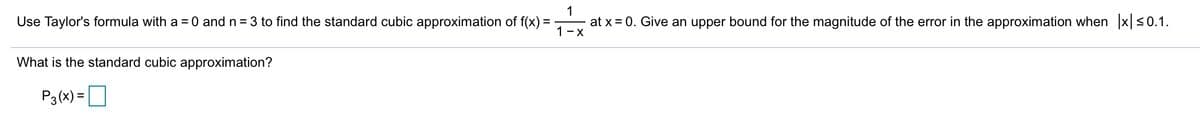 1
Use Taylor's formula with a = 0 and n = 3 to find the standard cubic approximation of f(x) =
at x = 0. Give an upper bound for the magnitude of the error in the approximation when x <0.1.
1-x
What is the standard cubic approximation?
P3(x) =O
