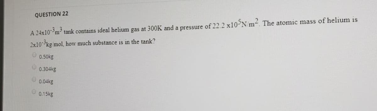 QUESTION 22
A 24x10-m³ tank contains ideal helium gas at 300K and a pressure of 22.2 X10PN m-. The atomic mass of helium is
2x10-kg mol, how much substance is in the tank?
0.50kg
0.304kg
0.04kg
0.15kg
