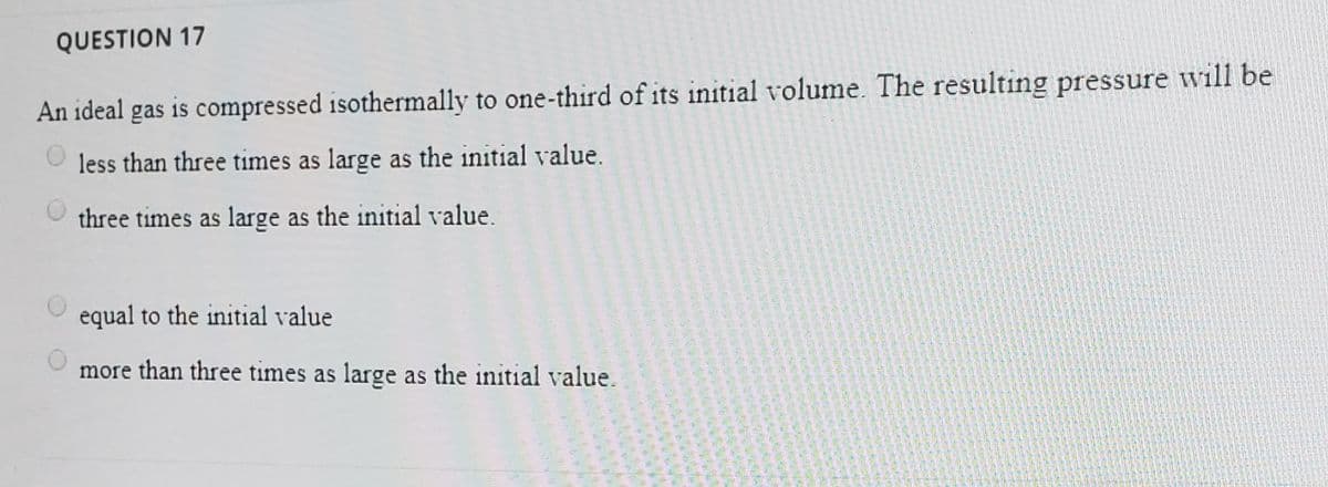 QUESTION 17
An ideal gas is compressed isothermally to one-third of its initial volume. The resulting pressure will be
less than three times as large as the initial value.
three times as large as the initial value.
equal to the initial value
more than three times as large as the initial value.
