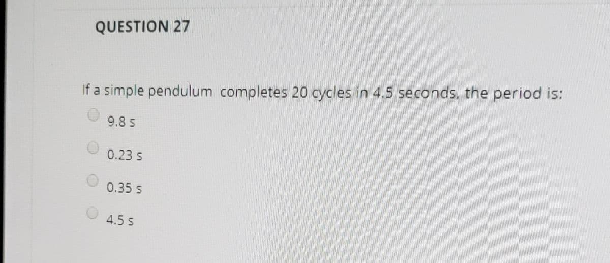 QUESTION 27
If a simple pendulum completes 20 cycles in 4.5 seconds, the period is:
9.8 s
0.23 s
0.35 s
4.5 s
