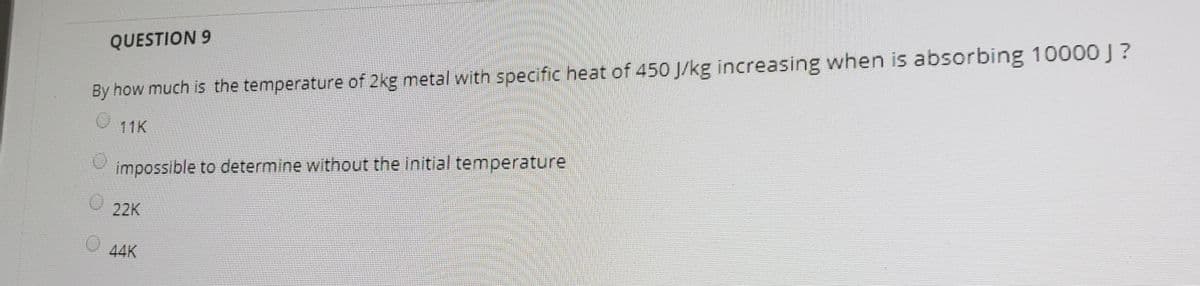 QUESTION 9
By how much is the temperature of 2kg metal with specific heat of 450 J/kg increasing when is absorbing 10000 J?
11K
impossible to determine without the initial temperature
22K
44K
