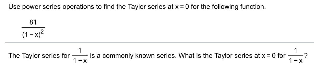 Use power series operations to find the Taylor series at x= 0 for the following function.
81
(1 – x)?
1
The Taylor series for
1
-?
1-X
is a commonly known series. What is the Taylor series at x= 0 for
1-X
