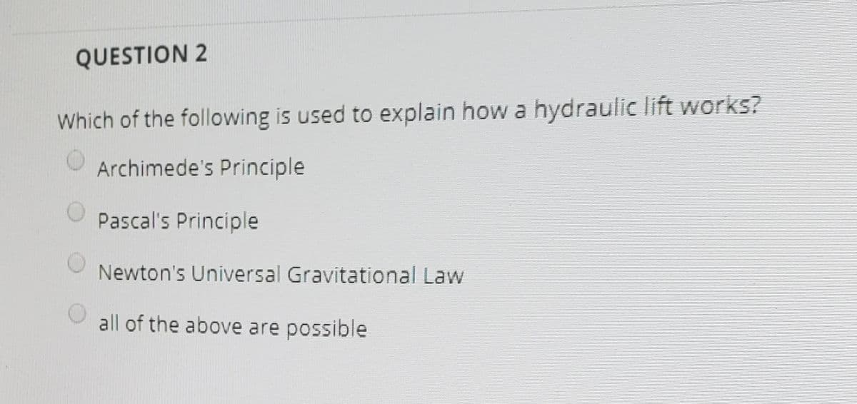 QUESTION 2
Which of the following is used to explain how a hydraulic lift works?
Archimede's Principle
Pascal's Principle
Newton's Universal Gravitational Law
all of the above are possible
