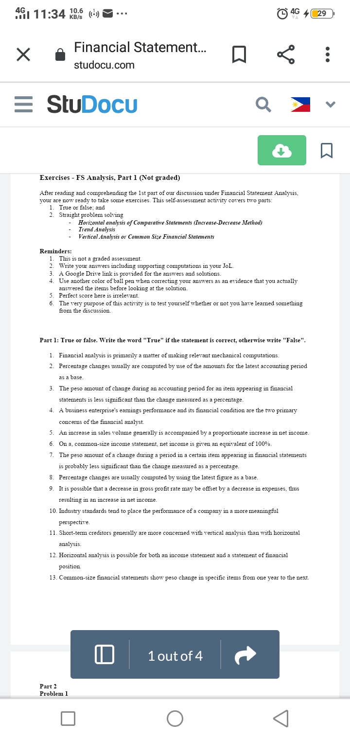 491 11:34 10.6 (-)
4G
4 29
KB/s
Financial Statement.
studocu.com
= StuDocu
Exercises - FS Analysis, Part 1 (Not graded)
After reading and comprehending the 1st part of our discussion under Financial Statement Analysis,
your are now ready to take some exercises. This self-assessment activity covers two parts:
1. True or false; and
2. Straight problem solving
Horizontal analysis of Comparative Statements (Increase-Decrease Method)
Trend Analysis
Vertical Analysis or Common Size Financial Statements
Reminders:
1. This is not a graded assessment.
2. Write your answers including supporting computations in your JoL.
3. A Google Drive link is provided for the answers and solutions.
4. Use another color of ball pen when correcting your answers as an evidence that you actually
answered the items before looking at the solution.
5. Perfect score here is irrelevant.
6. The very purpose of this activity is to test yourself whether or not you have leaned something
from the discussion.
Part 1: True or false. Write the word "True" if the statement is correct, otherwise write "False".
1. Financial analysis is primarily a matter of making relevant mechanical computations.
2. Percentage changes usually are computed by use of the amounts for the latest accounting period
as a base
3. The peso amount of change during an accounting period for an item appearing in financial
statements is less significant than the change measured as a percentage.
A business enterprise's earnings performance and its financial condition are the two primary
concerns of the financial analyst.
5. An increase in sales volume generally is accompanied by a proportionate increase in net income
6. On a, common-size income statement, net income is given an equivalent of 100%.
7. The peso amount of a change during a period in a certain item appearing in financial statements
is probably less significant than the change measured as a percentage.
8. Percentage changes are usually computed by using the latest figure as a base.
9. It is possible that a decrease in gross profit rate may be offset by a decrease in expenses, thus
resulting in an increase in net income.
10. Industry standards tend to place the performance of a company in a more meaningful
perspective.
11. Short-term creditors generally are more concerned with vertical analysis than with horizontal
analysis.
12. Horizontal analysis is possible for both an income statement and a statement of financial
position.
13. Common-size financial statements show peso change in specific items from one year to the next.
1 out of 4
Part 2
Problem 1
...
