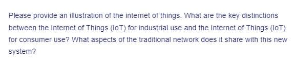 Please provide an illustration of the internet of things. What are the key distinctions
between the Internet of Things (IoT) for industrial use and the Internet of Things (IoT)
for consumer use? What aspects of the traditional network does it share with this new
system?
