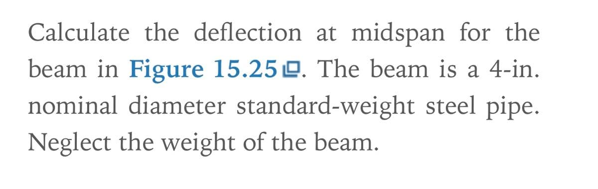 Calculate the deflection at midspan for the
beam in Figure 15.250. The beam is a 4-in.
nominal diameter standard-weight steel pipe.
Neglect the weight of the beam.
