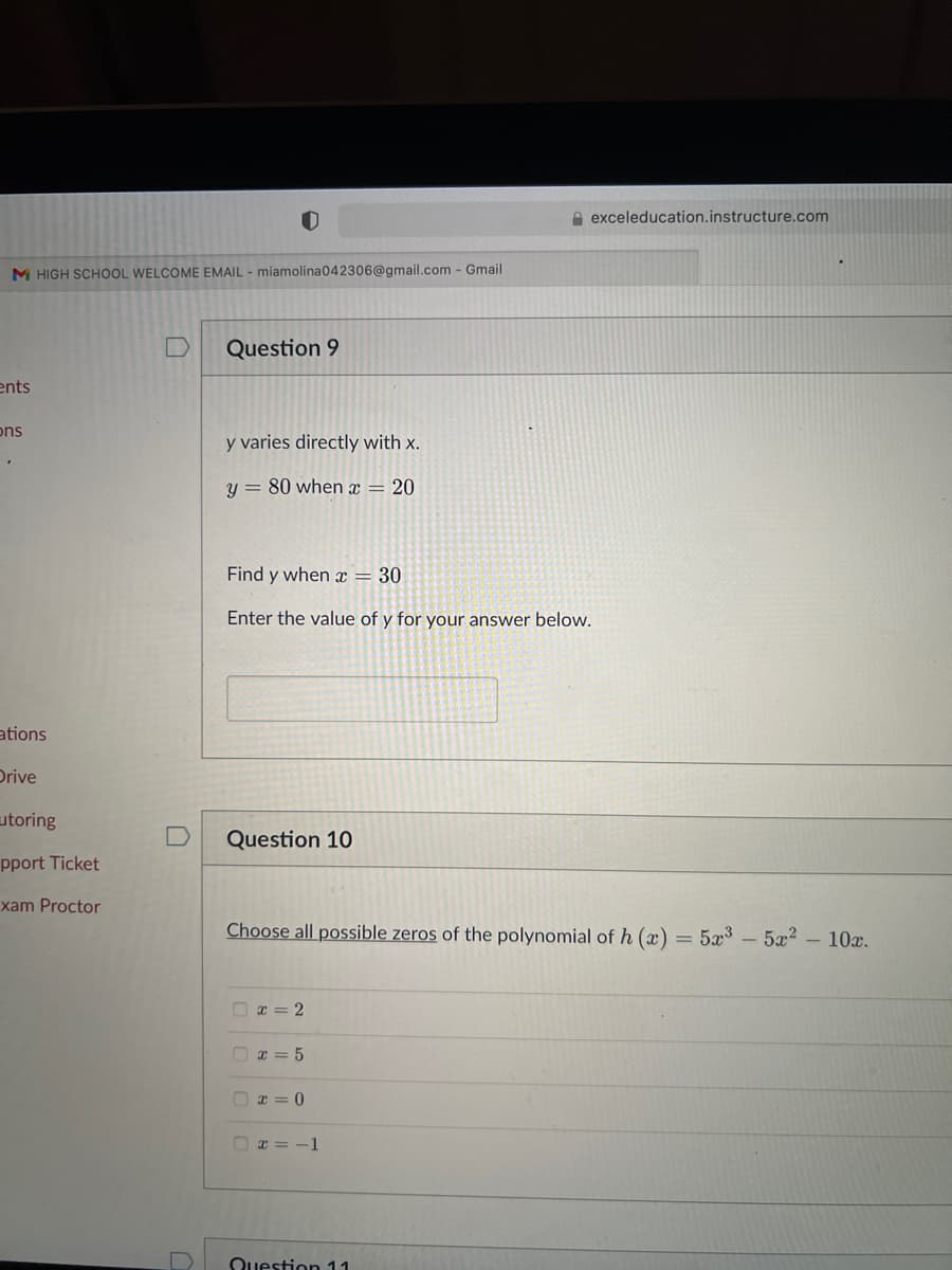 M HIGH SCHOOL WELCOME EMAIL - miamolina042306@gmail.com - Gmail
ents
ons
ations
Drive
utoring
pport Ticket
xam Proctor
D
Question 9
y varies directly with x.
y = 80 when x = 20
Find y when x = 30
Enter the value of y for your answer below.
Question 10
Choose all possible zeros of the polynomial of h (x) = 5x³ - 5x² - 10x.
0
x = 2
x=5
x=0
exceleducation.instructure.com
x = -1
Question 11