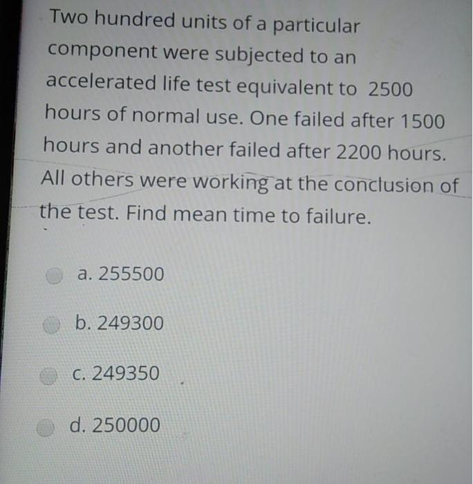Two hundred units of a particular
component were subjected to an
accelerated life test equivalent to 2500
hours of normal use. One failed after 1500
hours and another failed after 2200 hours.
All others were working at the conclusion of
the test. Find mean time to failure.
a. 255500
b. 249300
C. 249350
d. 250000
