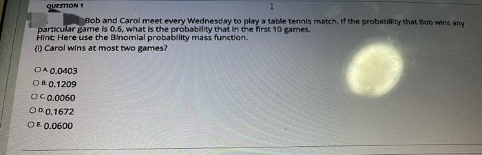 QUESTION 1
Bob and Carol meet every Wednesday to play a table tennis match. If the probablity that Bob wins any
particular game is 0.6, what Is the probability that in the first 10 games.
Hint: Here use the Blnomlal probablity mass functlon.
() Carol wins at most two games?
OA 0.0403
OB. 0.1209
OC0.0060
OD.0.1672
OE 0.0600
