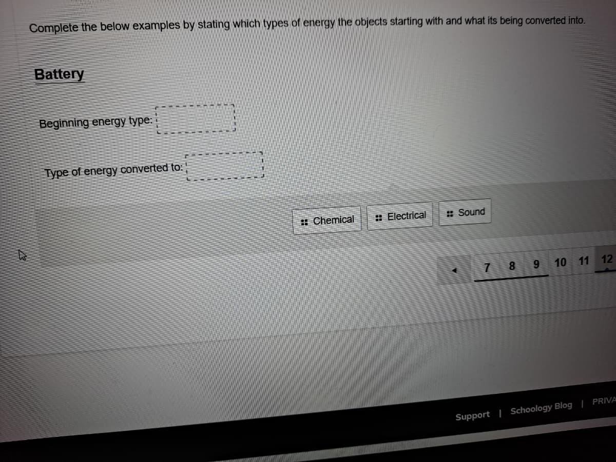 Complete the below examples by stating which types of energy the objects starting with and what its being converted into.
Battery
Beginning energy type: :
Type of energy converted to:
: Chemical
: Electrical
: Sound
8.
9.
10 11 12
Support | Schoology Blog | PRIVA
