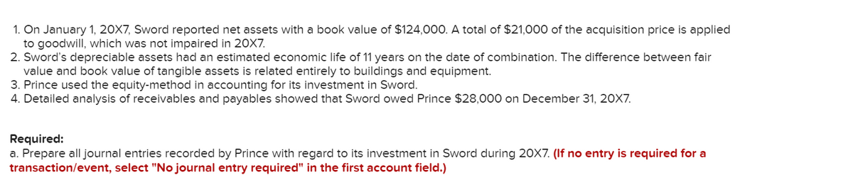 1. On January 1, 20X7, Sword reported net assets with a book value of $124,000. A total of $21,000 of the acquisition price is applied
to goodwill, which was not impaired in 20X7.
2. Sword's depreciable assets had an estimated economic life of 11 years on the date of combination. The difference between fair
value and book value of tangible assets is related entirely to buildings and equipment.
3. Prince used the equity-method in accounting for its investment in Sword.
4. Detailed analysis of receivables and payables showed that Sword owed Prince $28,000 on December 31, 20X7.
Required:
a. Prepare all journal entries recorded by Prince with regard to its investment in Sword during 2OX7. (If no entry is required for a
transaction/event, select "No journal entry required" in the first account field.)
