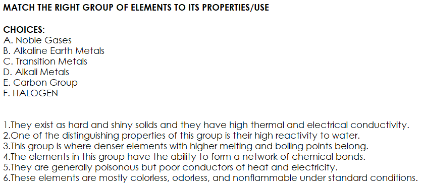 MATCH THE RIGHT GROUP OF ELEMENTS TO ITS PROPERTIES/USE
СHOICES:
A. Noble Gases
B. Alkaline Earth Metals
C. Transition Metals
D. Alkali Metals
E. Carbon Group
F. HALOGEN
1.They exist as hard and shiny solids and they have high thermal and electrical conductivity.
2.One of the distinguishing properties of this group is their high reactivity to water.
3.This group is where denser elements with higher melting and boiling points belong.
4.The elements in this group have the ability to form a network of chemical bonds.
5.They are generally poisonous but poor conductors of heat and electricity.
6.These elements are mostly colorless, odorless, and nonflammable under standard conditions.
