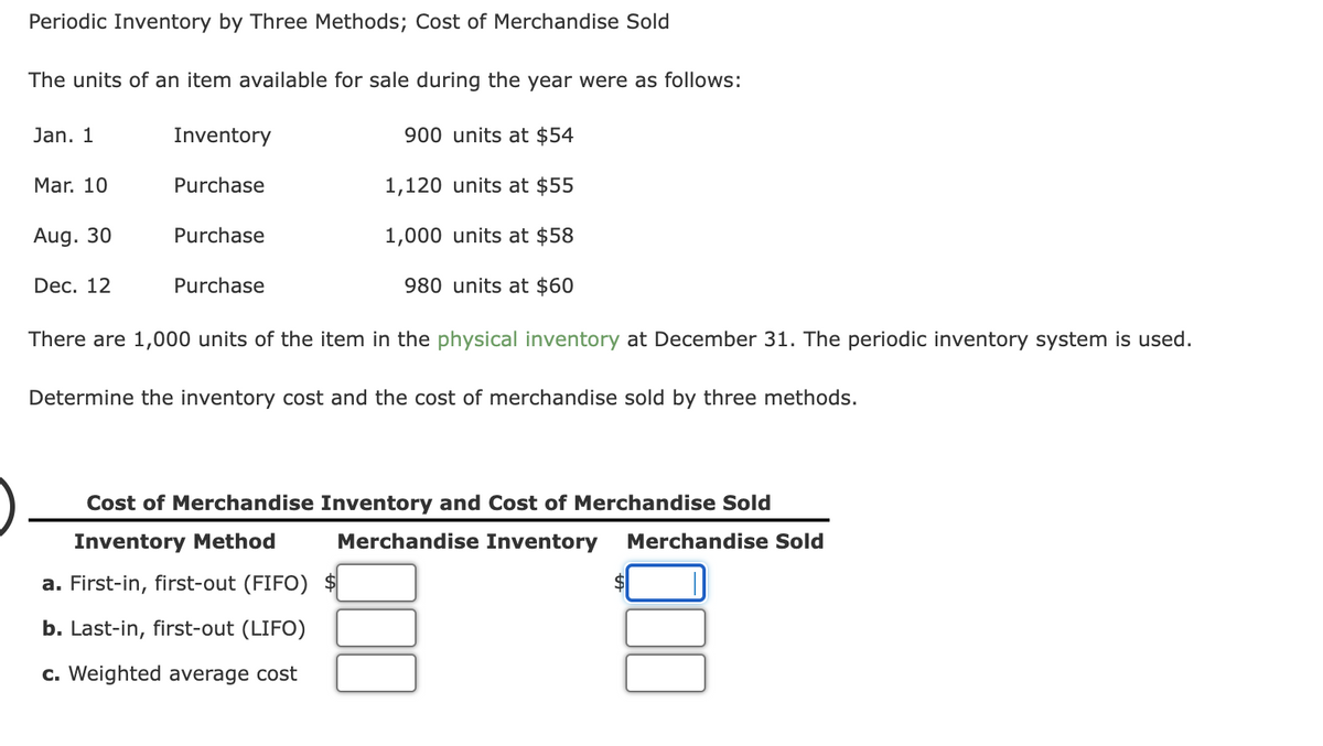 Periodic Inventory by Three Methods; Cost of Merchandise Sold
The units of an item available for sale during the year were as follows:
Jan. 1
Inventory
900 units at $54
Mar. 10
Purchase
1,120 units at $55
Aug. 30
Purchase
1,000 units at $58
Dec. 12
Purchase
980 units at $60
There are 1,000 units of the item in the physical inventory at December 31. The periodic inventory system is used.
Determine the inventory cost and the cost of merchandise sold by three methods.
Cost of Merchandise Inventory and Cost of Merchandise Sold
Inventory Method
Merchandise Inventory
Merchandise Sold
a. First-in, first-out (FIFO) $
b. Last-in, first-out (LIFO)
c. Weighted average cost
