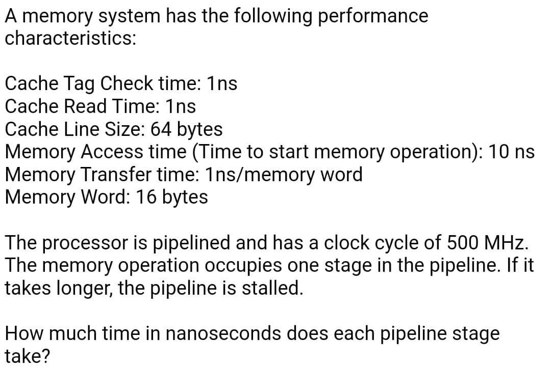 A memory system has the following performance
characteristics:
Cache Tag Check time: 1ns
Cache Read Time: 1ns
Cache Line Size: 64 bytes
Memory Access time (Time to start memory operation): 10 ns
Memory Transfer time: 1ns/memory word
Memory Word: 16 bytes
The processor is pipelined and has a clock cycle of 500 MHz.
The memory operation occupies one stage in the pipeline. If it
takes longer, the pipeline is stalled.
How much time in nanoseconds does each pipeline stage
take?
