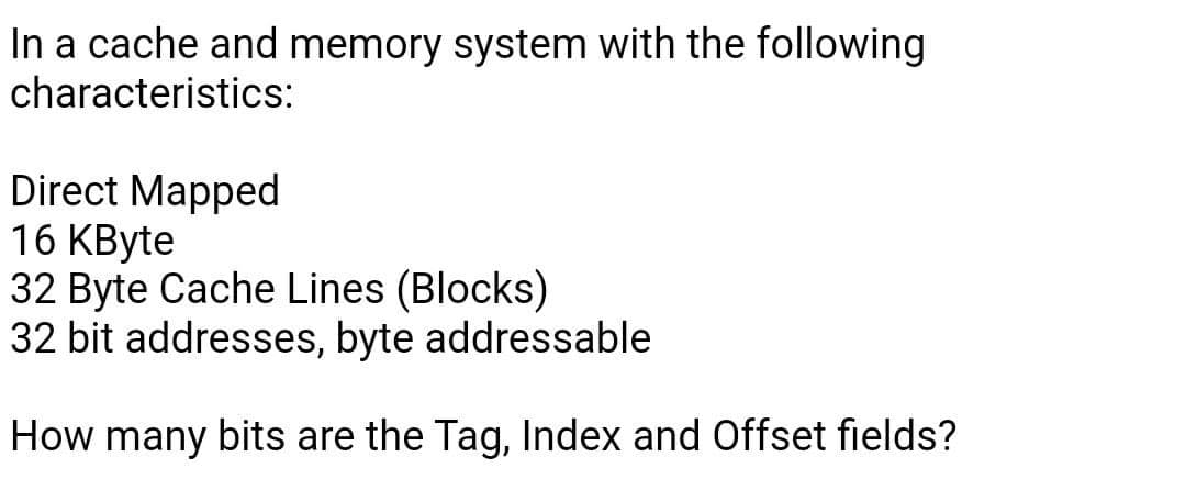 In a cache and memory system with the following
characteristics:
Direct Mapped
16 KByte
32 Byte Cache Lines (Blocks)
32 bit addresses, byte addressable
How many bits are the Tag, Index and Offset fields?
