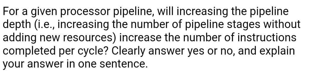 For a given processor pipeline, will increasing the pipeline
depth (i.e., increasing the number of pipeline stages without
adding new resources) increase the number of instructions
completed per cycle? Clearly answer yes or no, and explain
your answer in one sentence.
