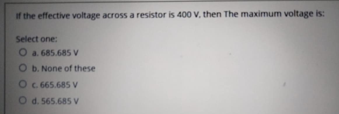 If the effective voltage across a resistor is 400 V, then The maximum voltage is:
Select one:
O a. 685.685 V
O b. None of these
O c. 665.685 V
O d. 565.685 V
