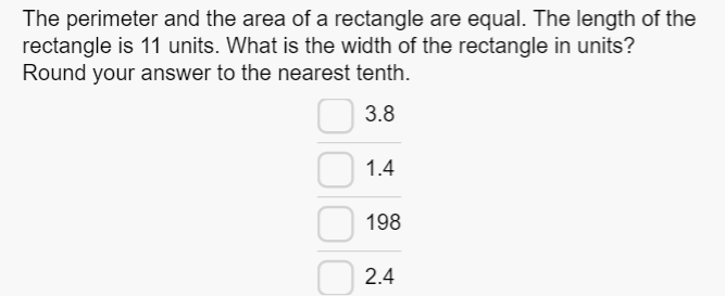 The perimeter and the area of a rectangle are equal. The length of the
rectangle is 11 units. What is the width of the rectangle in units?
Round your answer to the nearest tenth.
3.8
1.4
198
2.4
