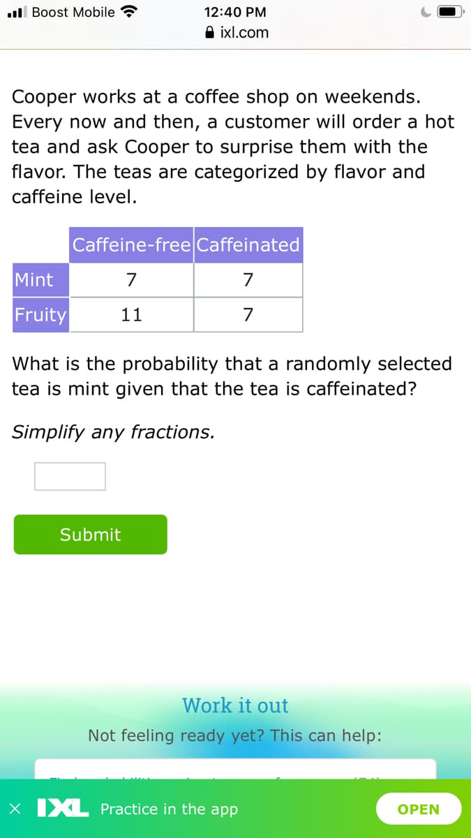 ll Boost Mobile
12:40 PM
A ixl.com
Cooper works at a coffee shop on weekends.
Every now and then, a customer will order a hot
tea and ask Cooper to surprise them with the
flavor. The teas are categorized by flavor and
caffeine level.
Caffeine-free Caffeinated
Mint
7
7
Fruity
11
7
What is the probability that a randomly selected
tea is mint given that the tea is caffeinated?
Simplify any fractions.
Submit
Work it out
Not feeling ready yet? This can help:
X IXL Practice in the app
OPEN
