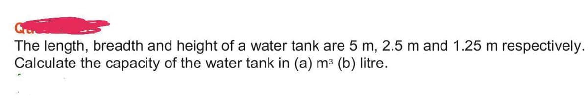 The length, breadth and height of a water tank are 5 m, 2.5 m and 1.25 m respectively.
Calculate the capacity of the water tank in (a) m³ (b) litre.