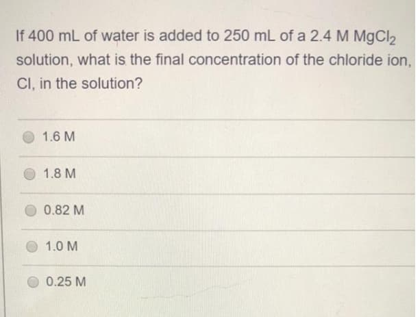 If 400 mL of water is added to 250 mL of a 2.4 M MgCl2
solution, what is the final concentration of the chloride ion,
CI, in the solution?
1.6 M
1.8 M
0.82 M
1.0 M
0.25 M

