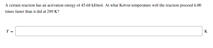 A certain reaction has an activation energy of 45.68 kJ/mol. At what Kelvin temperature will the reaction proceed 6.00
times faster than it did at 289 K?
T =
K

