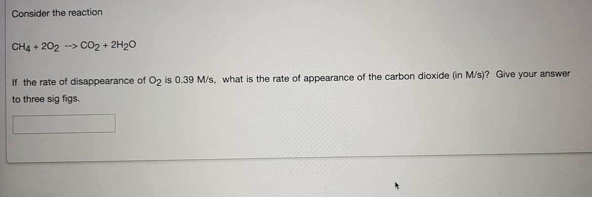 Consider the reaction
CH4 + 202
--> CO2 + 2H20
If the rate of disappearance of O2 is 0.39 M/s, what is the rate of appearance of the carbon dioxide (in M/s)? Give your answer
to three sig figs.

