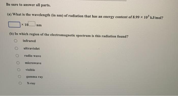 Be sure to answer all parts.
(a) What is the wavelength (in nm) of radiation that has an energy content of 8.99 x 10° kJ/mol?
x 10
nm
(b) In which region of the electromagnetic spectrum is this radiation found?
infrared
ultraviolet
radio wave
microwave
visible
gamma ray
X-ray
